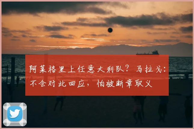 阿莱格里上任意大利队？马拉戈：不会对此回应，怕被断章取义