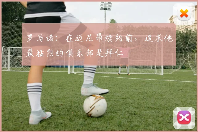 罗马诺：在迈尼昂续约前，追求他最猛烈的俱乐部是拜仁